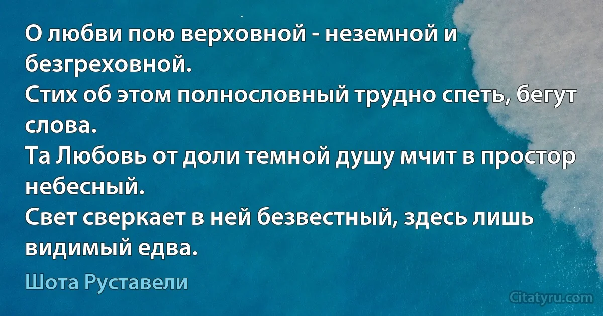 О любви пою верховной - неземной и безгреховной.
Стих об этом полнословный трудно спеть, бегут слова.
Та Любовь от доли темной душу мчит в простор небесный.
Свет сверкает в ней безвестный, здесь лишь видимый едва. (Шота Руставели)