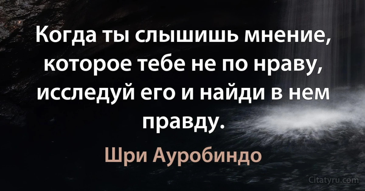 Когда ты слышишь мнение, которое тебе не по нраву, исследуй его и найди в нем правду. (Шри Ауробиндо)