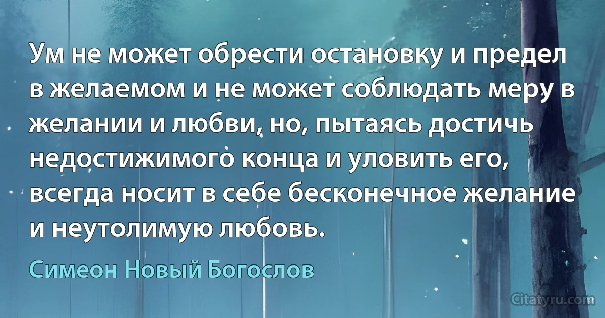 Ум не может обрести остановку и предел в желаемом и не может соблюдать меру в желании и любви, но, пытаясь достичь недостижимого конца и уловить его, всегда носит в себе бесконечное желание и неутолимую любовь. (Симеон Новый Богослов)