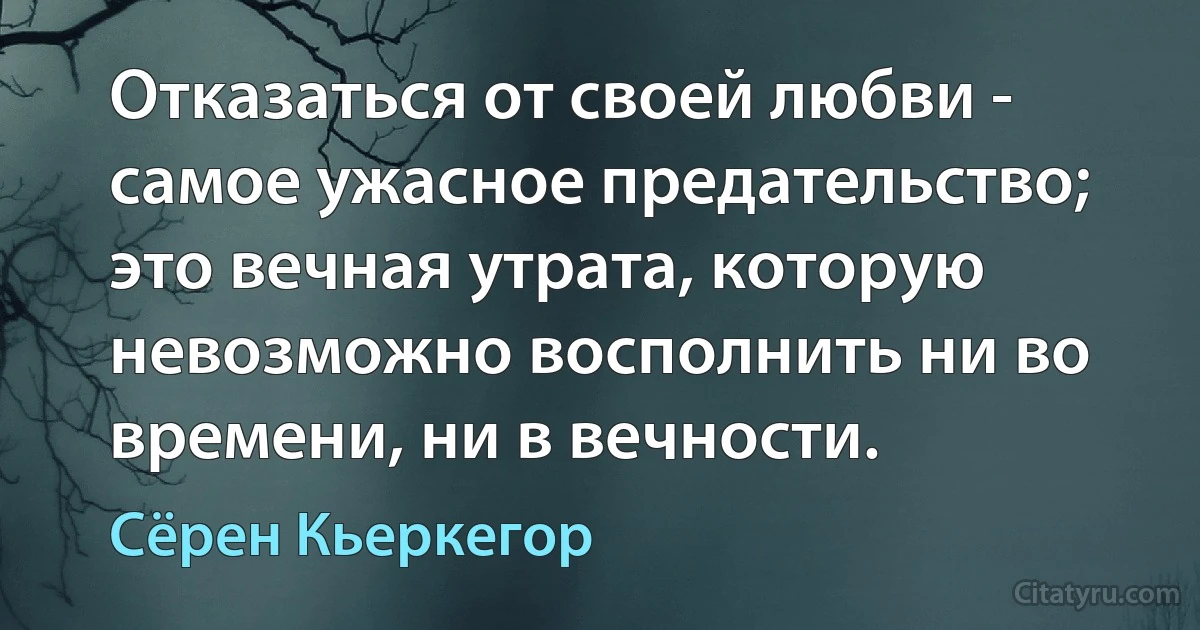 Отказаться от своей любви - самое ужасное предательство; это вечная утрата, которую невозможно восполнить ни во времени, ни в вечности. (Сёрен Кьеркегор)