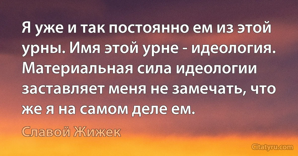 Я уже и так постоянно ем из этой урны. Имя этой урне - идеология.
Материальная сила идеологии заставляет меня не замечать, что же я на самом деле ем. (Славой Жижек)