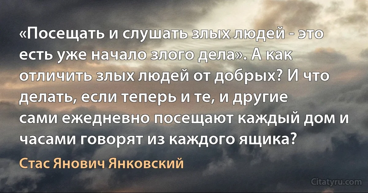 «Посещать и слушать злых людей - это есть уже начало злого дела». А как отличить злых людей от добрых? И что делать, если теперь и те, и другие сами ежедневно посещают каждый дом и часами говорят из каждого ящика? (Стас Янович Янковский)