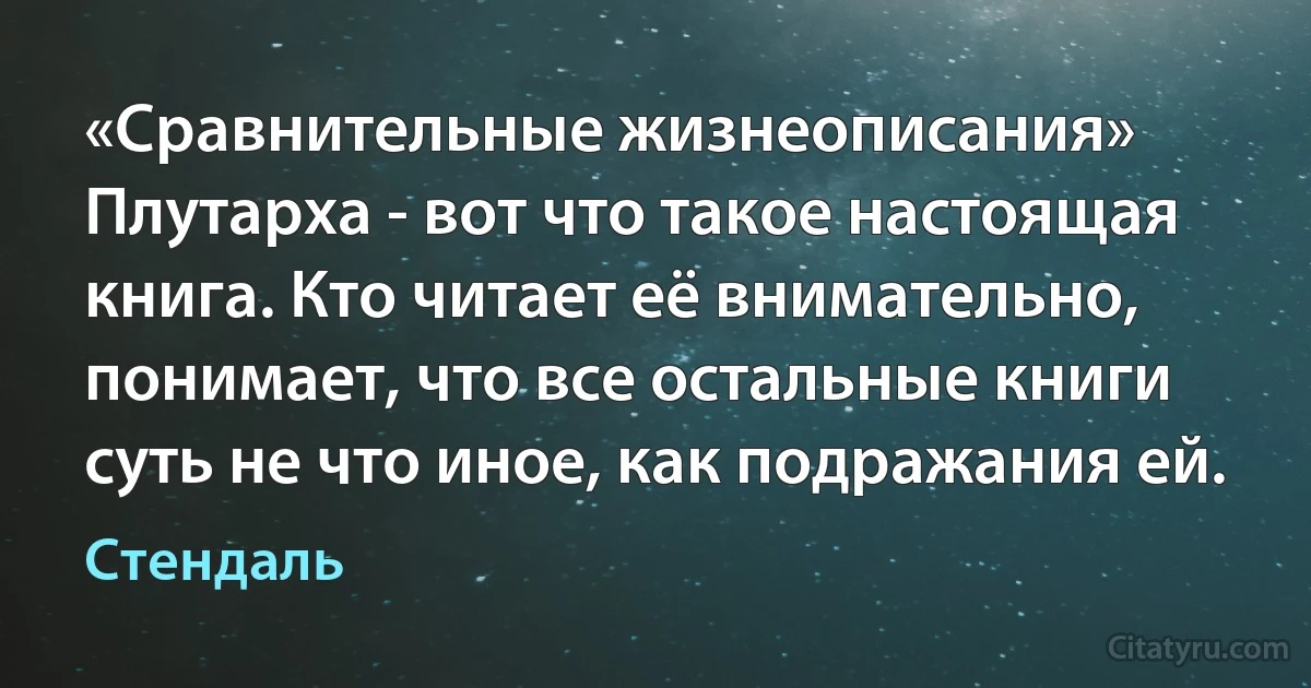 «Сравнительные жизнеописания» Плутарха - вот что такое настоящая книга. Кто читает её внимательно, понимает, что все остальные книги суть не что иное, как подражания ей. (Стендаль)