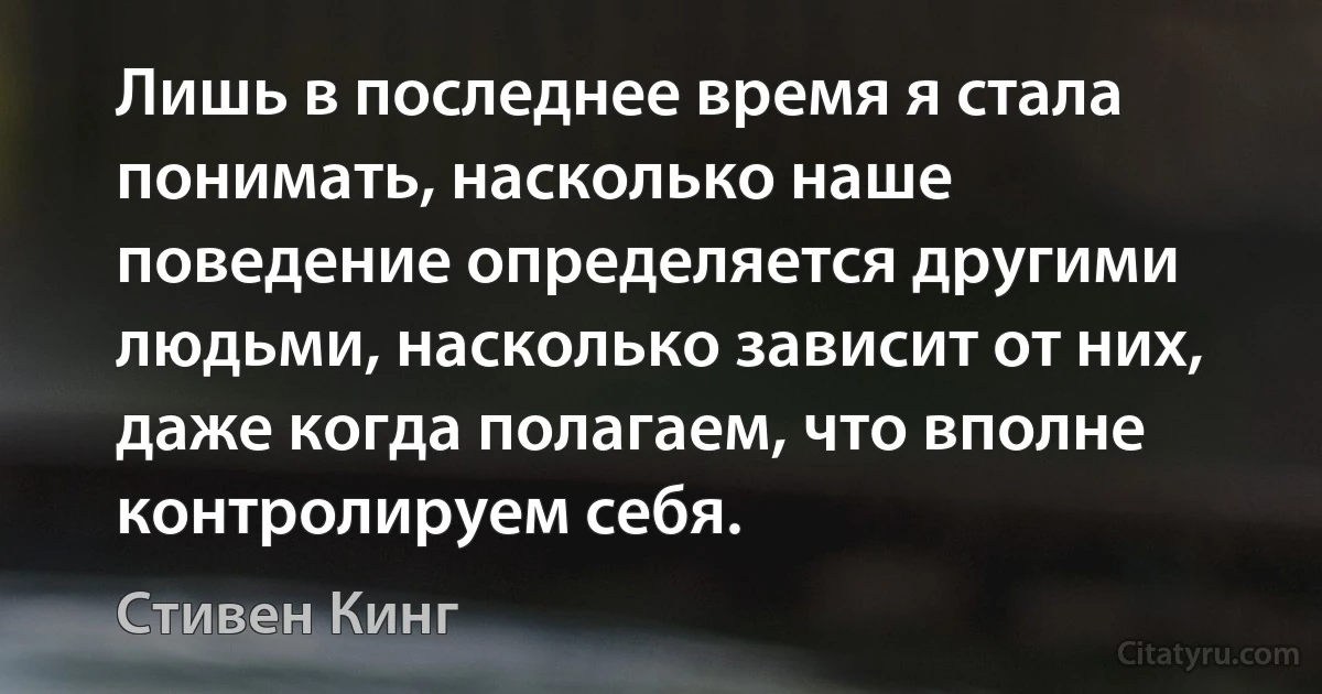 Лишь в последнее время я стала понимать, насколько наше поведение определяется другими людьми, насколько зависит от них, даже когда полагаем, что вполне контролируем себя. (Стивен Кинг)