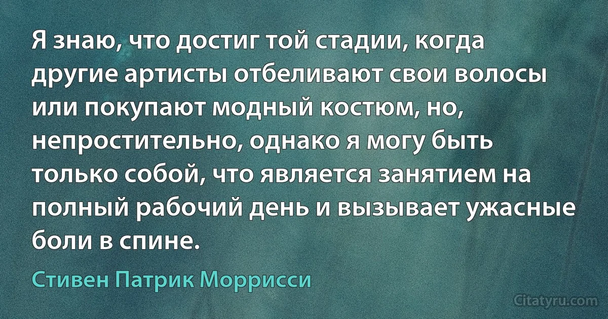 Я знаю, что достиг той стадии, когда другие артисты отбеливают свои волосы или покупают модный костюм, но, непростительно, однако я могу быть только собой, что является занятием на полный рабочий день и вызывает ужасные боли в спине. (Стивен Патрик Моррисси)