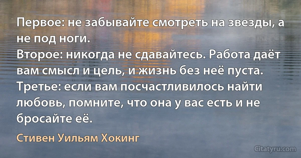 Первое: не забывайте смотреть на звезды, а не под ноги.
Второе: никогда не сдавайтесь. Работа даёт вам смысл и цель, и жизнь без неё пуста.
Третье: если вам посчастливилось найти любовь, помните, что она у вас есть и не бросайте её. (Стивен Уильям Хокинг)