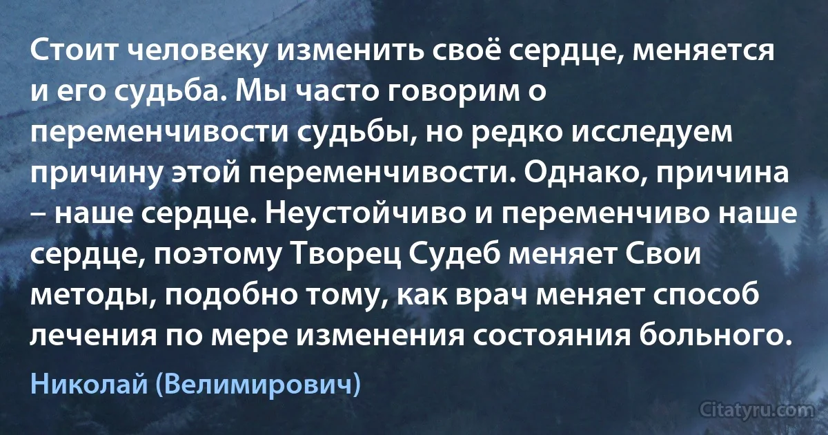 Стоит человеку изменить своё сердце, меняется и его судьба. Мы часто говорим о переменчивости судьбы, но редко исследуем причину этой переменчивости. Однако, причина – наше сердце. Неустойчиво и переменчиво наше сердце, поэтому Творец Судеб меняет Свои методы, подобно тому, как врач меняет способ лечения по мере изменения состояния больного. (Николай (Велимирович))