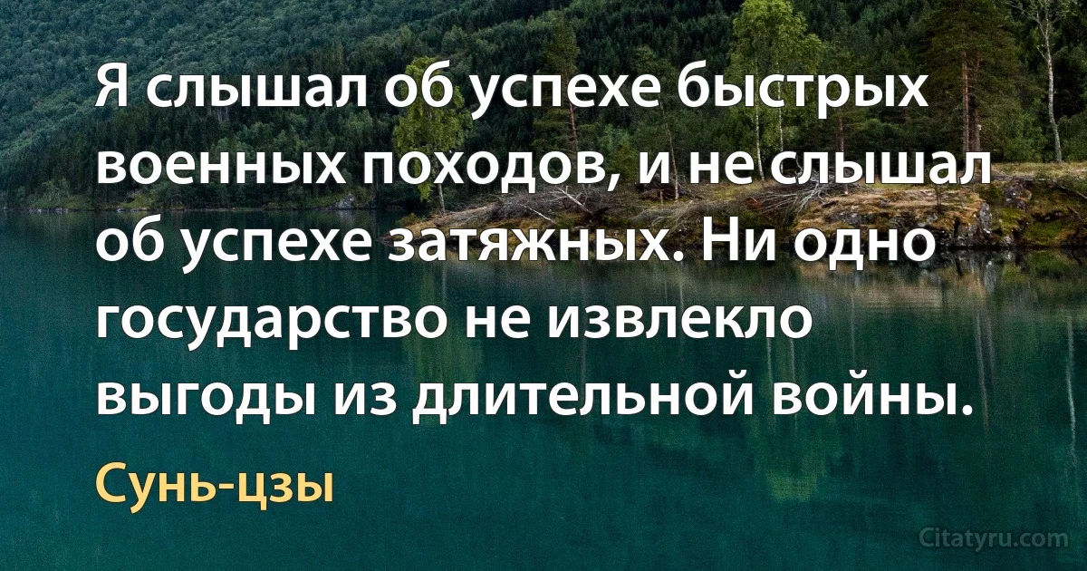 Я слышал об успехе быстрых военных походов, и не слышал об успехе затяжных. Ни одно государство не извлекло выгоды из длительной войны. (Сунь-цзы)