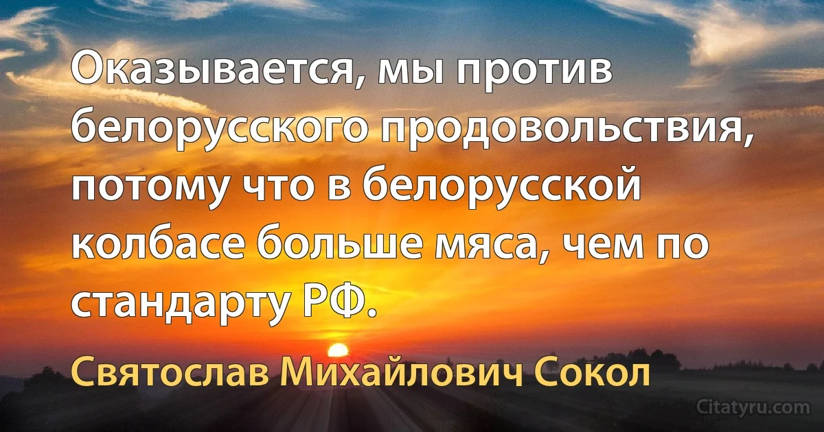 Оказывается, мы против белорусского продовольствия, потому что в белорусской колбасе больше мяса, чем по стандарту РФ. (Святослав Михайлович Сокол)