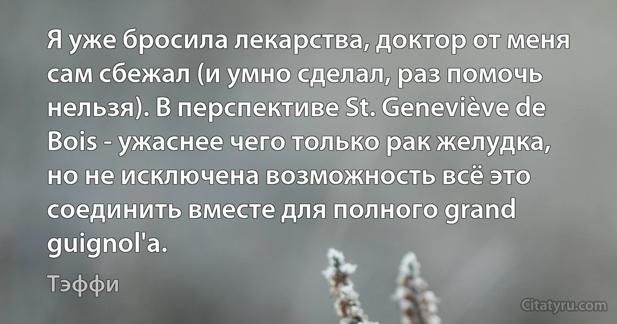 Я уже бросила лекарства, доктор от меня сам сбежал (и умно сделал, раз помочь нельзя). В перспективе St. Geneviève de Bois - ужаснее чего только рак желудка, но не исключена возможность всё это соединить вместе для полного grand guignol'а. (Тэффи)