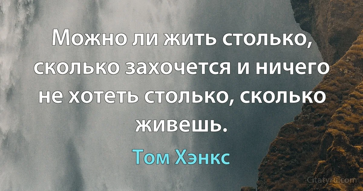 Можно ли жить столько, сколько захочется и ничего не хотеть столько, сколько живешь. (Том Хэнкс)