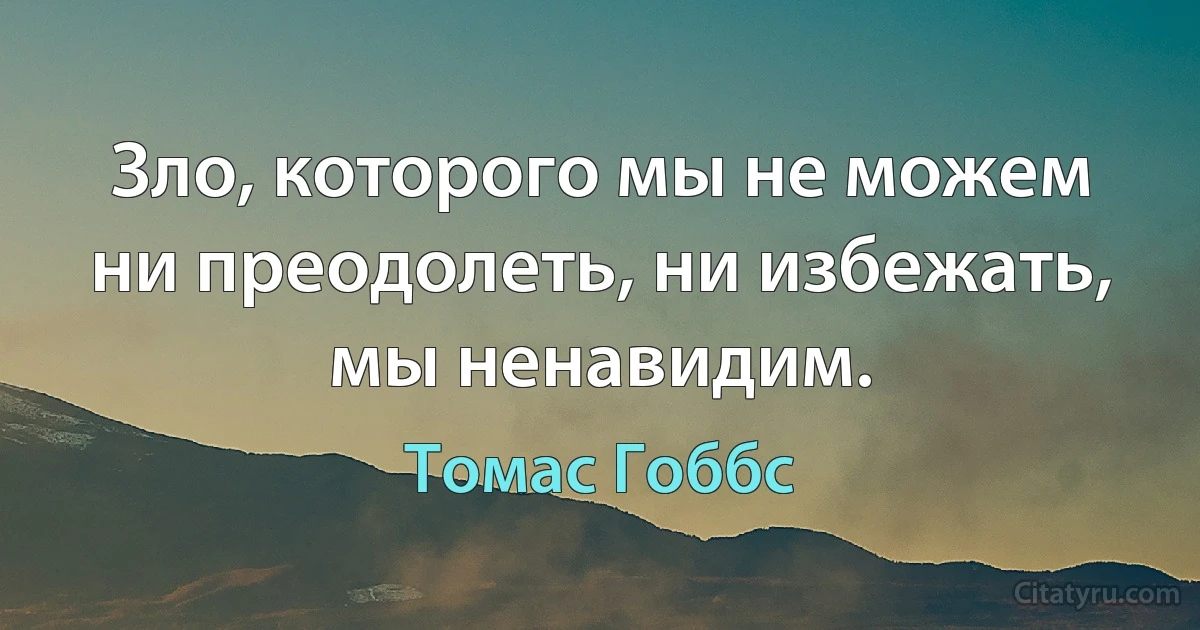 Зло, которого мы не можем ни преодолеть, ни избежать, мы ненавидим. (Томас Гоббс)