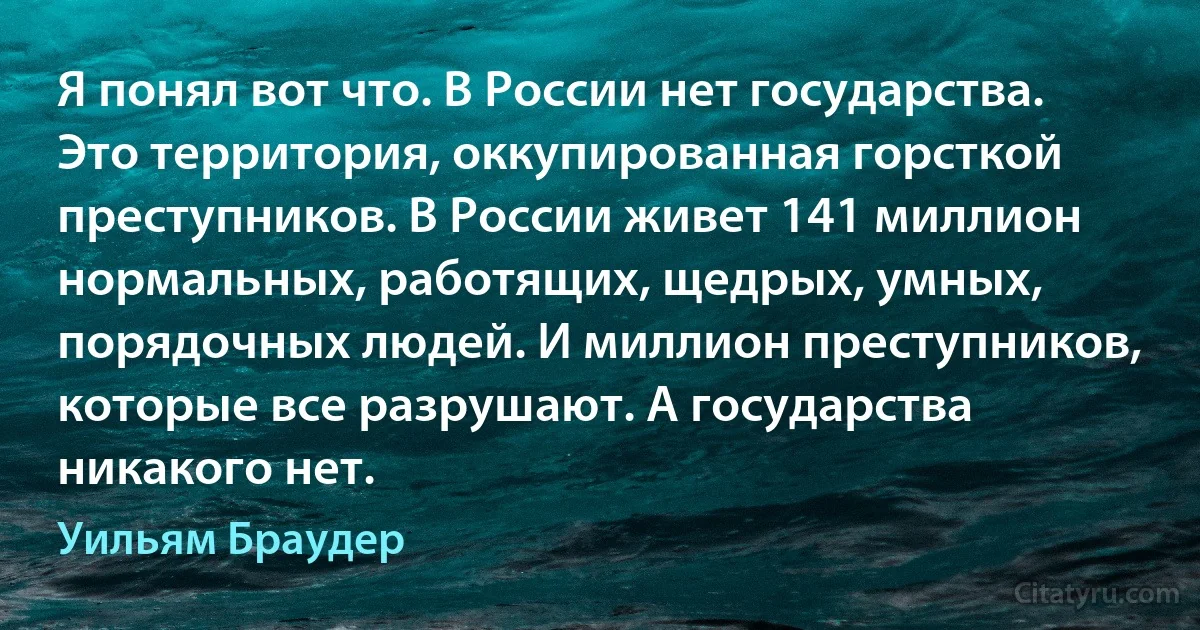 Я понял вот что. В России нет государства. Это территория, оккупированная горсткой преступников. В России живет 141 миллион нормальных, работящих, щедрых, умных, порядочных людей. И миллион преступников, которые все разрушают. А государства никакого нет. (Уильям Браудер)