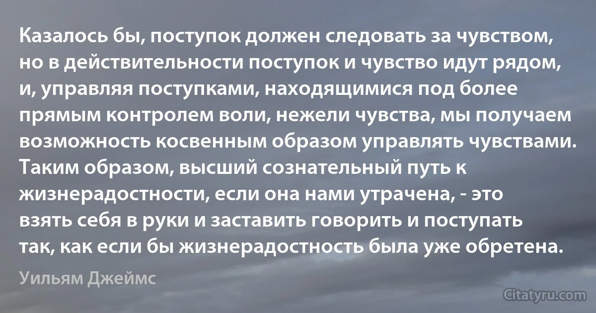 Казалось бы, поступок должен следовать за чувством, но в действительности поступок и чувство идут рядом, и, управляя поступками, находящимися под более прямым контролем воли, нежели чувства, мы получаем возможность косвенным образом управлять чувствами. Таким образом, высший сознательный путь к жизнерадостности, если она нами утрачена, - это взять себя в руки и заставить говорить и поступать так, как если бы жизнерадостность была уже обретена. (Уильям Джеймс)