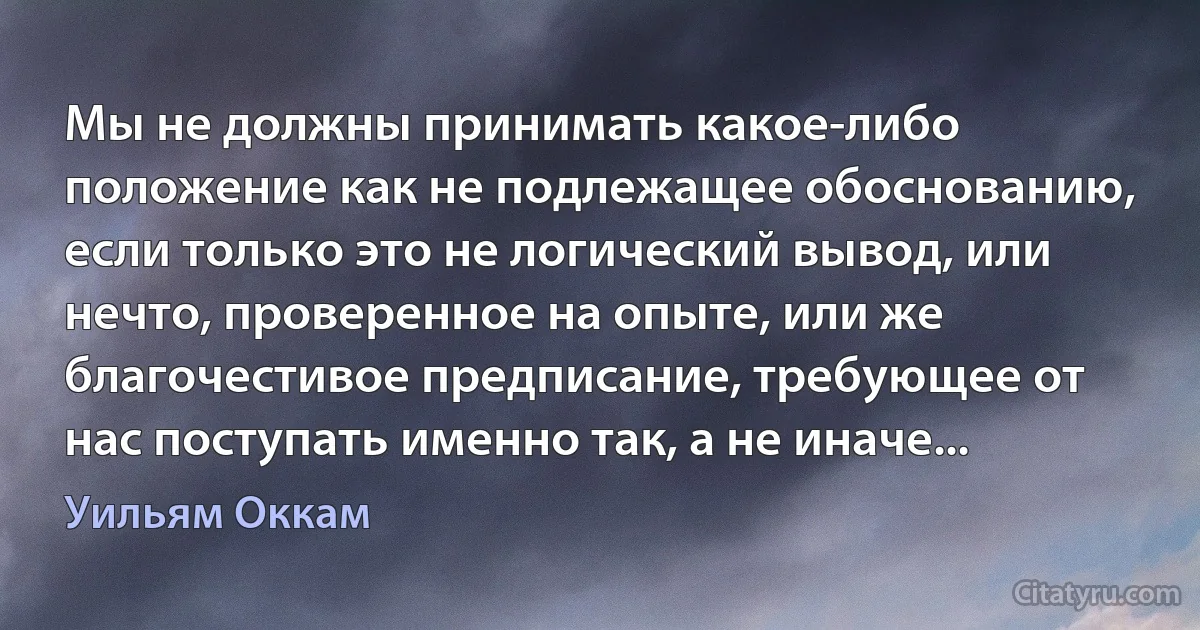 Мы не должны принимать какое-либо положение как не подлежащее обоснованию, если только это не логический вывод, или нечто, проверенное на опыте, или же благочестивое предписание, требующее от нас поступать именно так, а не иначе... (Уильям Оккам)