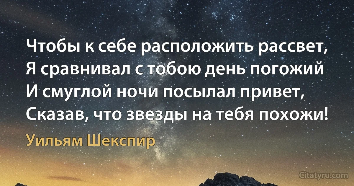 Чтобы к себе расположить рассвет,
Я сравнивал с тобою день погожий
И смуглой ночи посылал привет,
Сказав, что звезды на тебя похожи! (Уильям Шекспир)