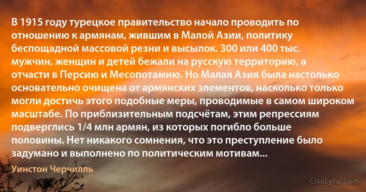 В 1915 году турецкое правительство начало проводить по отношению к армянам, жившим в Малой Азии, политику беспощадной массовой резни и высылок. 300 или 400 тыс. мужчин, женщин и детей бежали на русскую территорию, а отчасти в Персию и Месопотамию. Но Малая Азия была настолько основательно очищена от армянских элементов, насколько только могли достичь этого подобные меры, проводимые в самом широком масштабе. По приблизительным подсчётам, этим репрессиям подверглись 1/4 млн армян, из которых погибло больше половины. Нет никакого сомнения, что это преступление было задумано и выполнено по политическим мотивам... (Уинстон Черчилль)