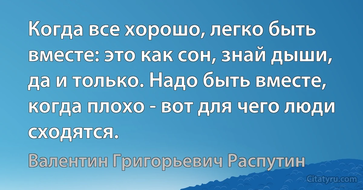 Когда все хорошо, легко быть вместе: это как сон, знай дыши, да и только. Надо быть вместе, когда плохо - вот для чего люди сходятся. (Валентин Григорьевич Распутин)