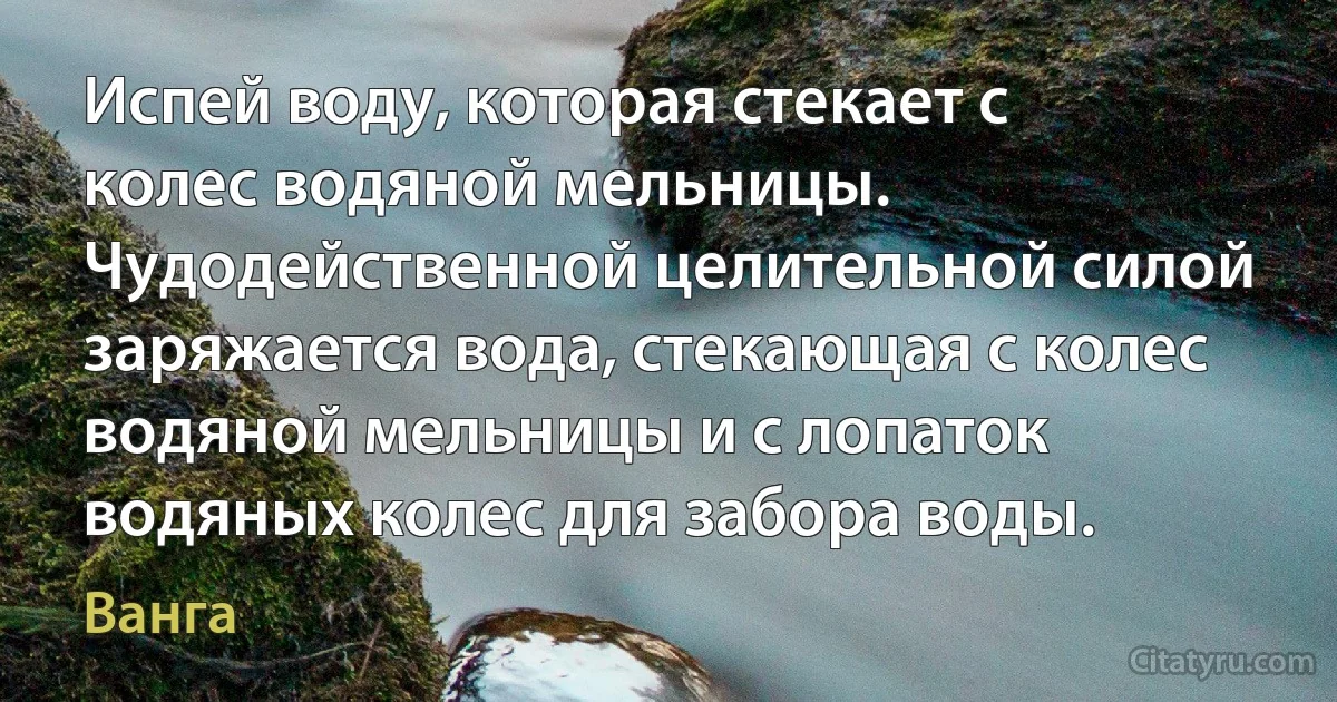 Испей воду, которая стекает с колес водяной мельницы. Чудодейственной целительной силой заряжается вода, стекающая с колес водяной мельницы и с лопаток водяных колес для забора воды. (Ванга)