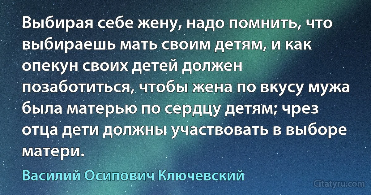 Выбирая себе жену, надо помнить, что выбираешь мать своим детям, и как опекун своих детей должен позаботиться, чтобы жена по вкусу мужа была матерью по сердцу детям; чрез отца дети должны участвовать в выборе матери. (Василий Осипович Ключевский)