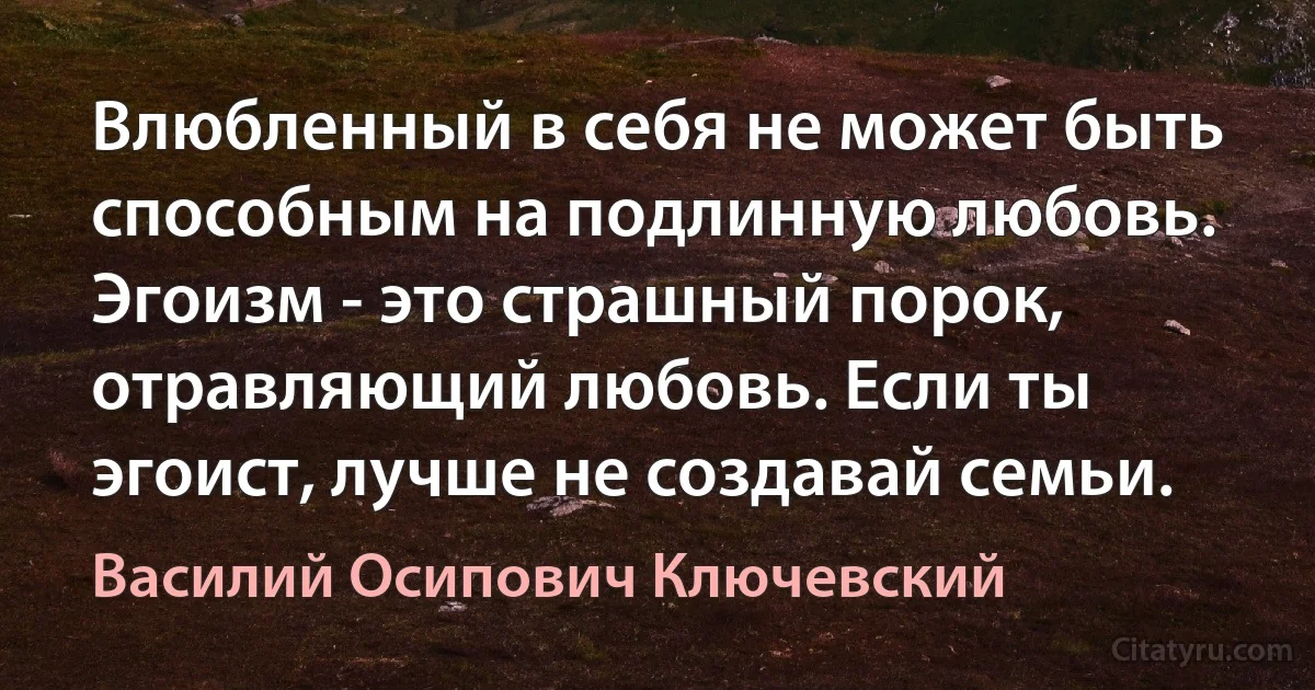 Влюбленный в себя не может быть способным на подлинную любовь. Эгоизм - это страшный порок, отравляющий любовь. Если ты эгоист, лучше не создавай семьи. (Василий Осипович Ключевский)