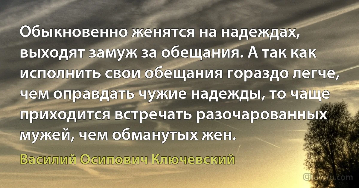 Обыкновенно женятся на надеждах, выходят замуж за обещания. А так как исполнить свои обещания гораздо легче, чем оправдать чужие надежды, то чаще приходится встречать разочарованных мужей, чем обманутых жен. (Василий Осипович Ключевский)