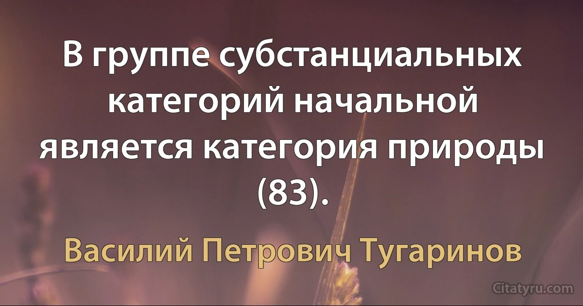 В группе субстанциальных категорий начальной является категория природы (83). (Василий Петрович Тугаринов)