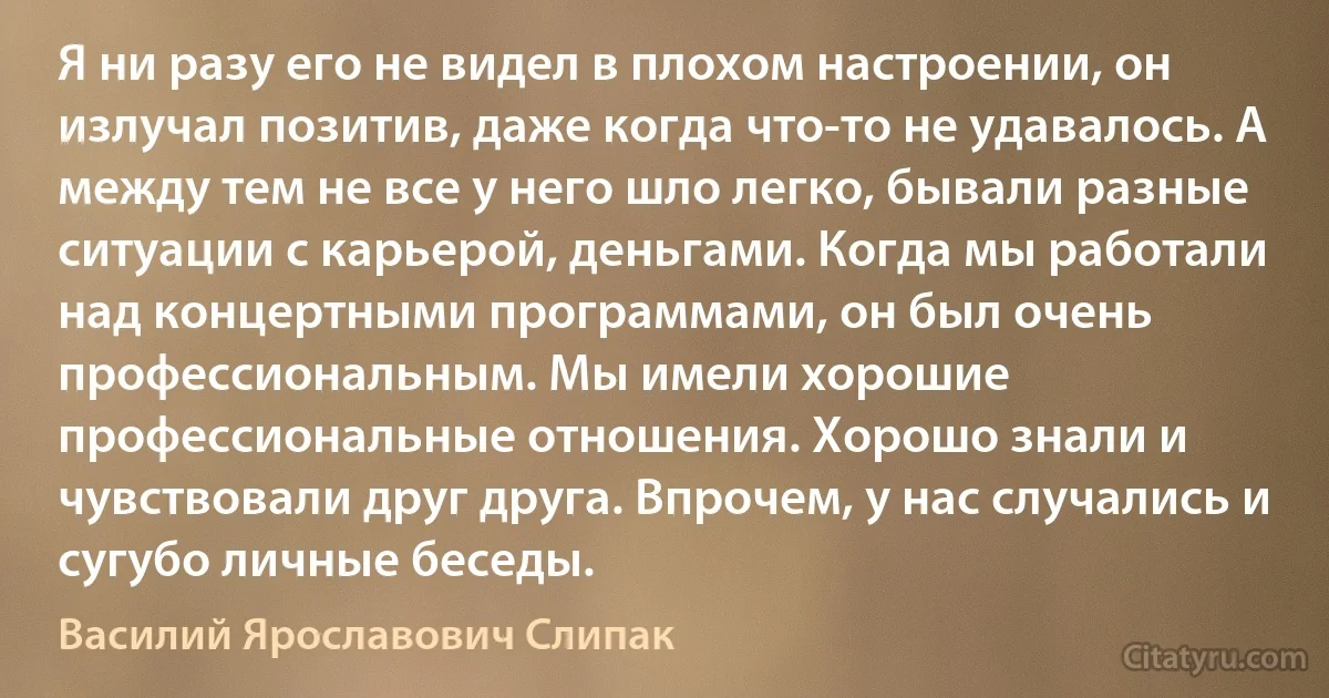 Я ни разу его не видел в плохом настроении, он излучал позитив, даже когда что-то не удавалось. А между тем не все у него шло легко, бывали разные ситуации с карьерой, деньгами. Когда мы работали над концертными программами, он был очень профессиональным. Мы имели хорошие профессиональные отношения. Хорошо знали и чувствовали друг друга. Впрочем, у нас случались и сугубо личные беседы. (Василий Ярославович Слипак)