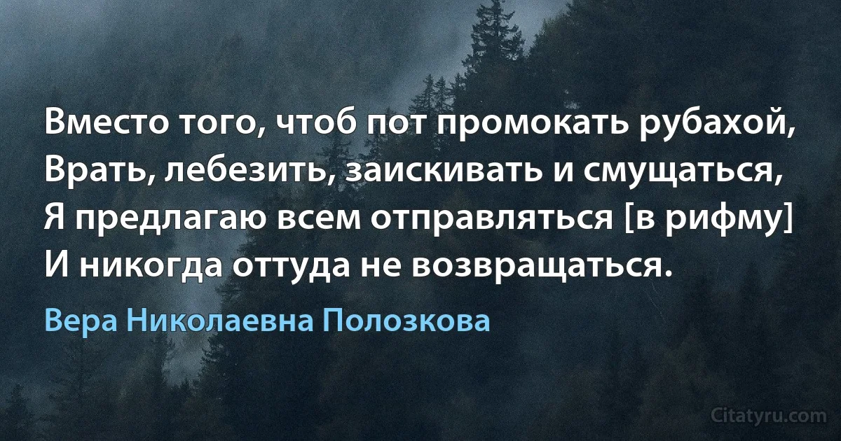 Вместо того, чтоб пот промокать рубахой,
Врать, лебезить, заискивать и смущаться,
Я предлагаю всем отправляться [в рифму]
И никогда оттуда не возвращаться. (Вера Николаевна Полозкова)