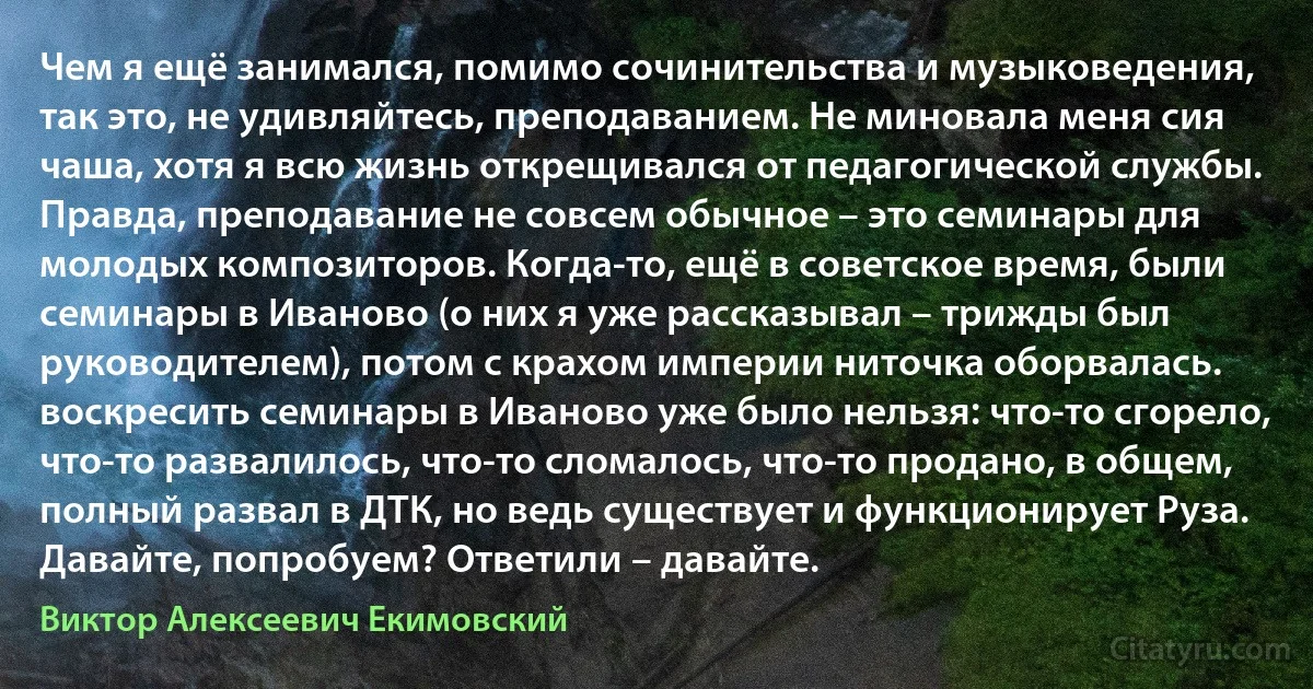 Чем я ещё занимался, помимо сочинительства и музыковедения, так это, не удивляйтесь, преподаванием. Не миновала меня сия чаша, хотя я всю жизнь открещивался от педагогической службы. Правда, преподавание не совсем обычное – это семинары для молодых композиторов. Когда-то, ещё в советское время, были семинары в Иваново (о них я уже рассказывал – трижды был руководителем), потом с крахом империи ниточка оборвалась. воскресить семинары в Иваново уже было нельзя: что-то сгорело, что-то развалилось, что-то сломалось, что-то продано, в общем, полный развал в ДТК, но ведь существует и функционирует Руза. Давайте, попробуем? Ответили – давайте. (Виктор Алексеевич Екимовский)