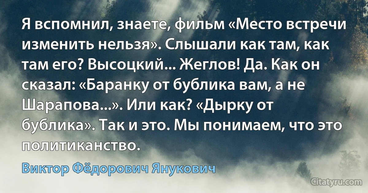 Я вспомнил, знаете, фильм «Место встречи изменить нельзя». Слышали как там, как там его? Высоцкий... Жеглов! Да. Как он сказал: «Баранку от бублика вам, а не Шарапова...». Или как? «Дырку от бублика». Так и это. Мы понимаем, что это политиканство. (Виктор Фёдорович Янукович)