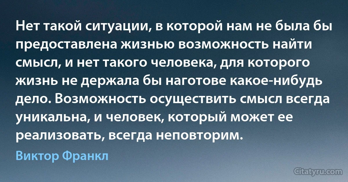 Нет такой ситуации, в которой нам не была бы предоставлена жизнью возможность найти смысл, и нет такого человека, для которого жизнь не держала бы наготове какое-нибудь дело. Возможность осуществить смысл всегда уникальна, и человек, который может ее реализовать, всегда неповторим. (Виктор Франкл)