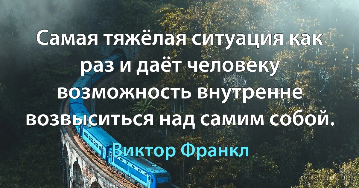 Самая тяжёлая ситуация как раз и даёт человеку возможность внутренне возвыситься над самим собой. (Виктор Франкл)