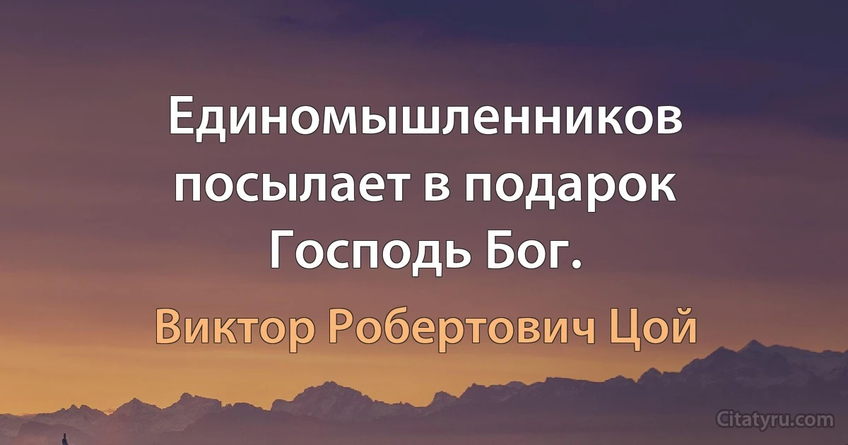 Единомышленников посылает в подарок Господь Бог. (Виктор Робертович Цой)