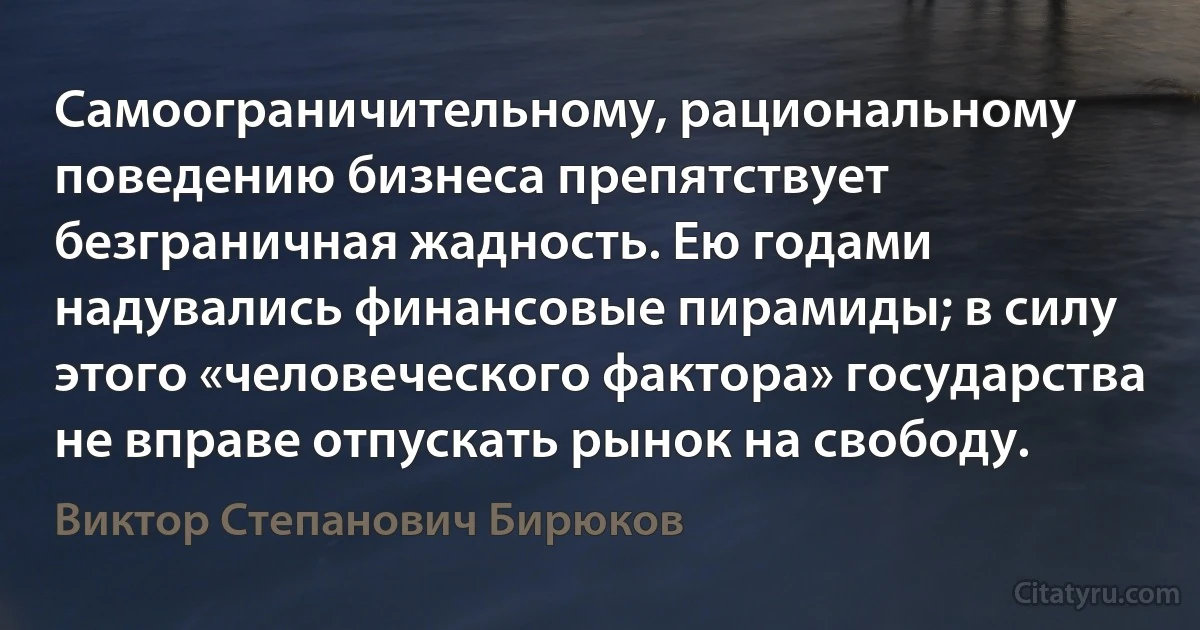 Самоограничительному, рациональному поведению бизнеса препятствует безграничная жадность. Ею годами надувались финансовые пирамиды; в силу этого «человеческого фактора» государства не вправе отпускать рынок на свободу. (Виктор Степанович Бирюков)