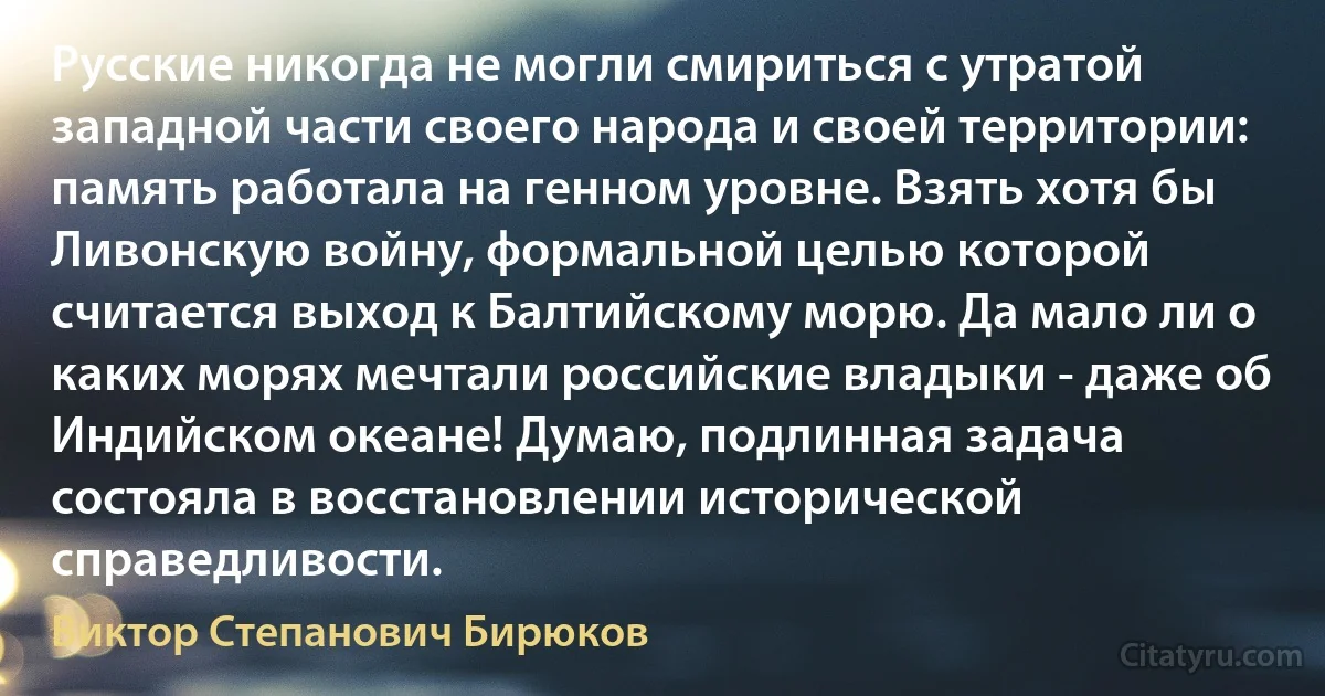 Русские никогда не могли смириться с утратой западной части своего народа и своей территории: память работала на генном уровне. Взять хотя бы Ливонскую войну, формальной целью которой считается выход к Балтийскому морю. Да мало ли о каких морях мечтали российские владыки - даже об Индийском океане! Думаю, подлинная задача состояла в восстановлении исторической справедливости. (Виктор Степанович Бирюков)