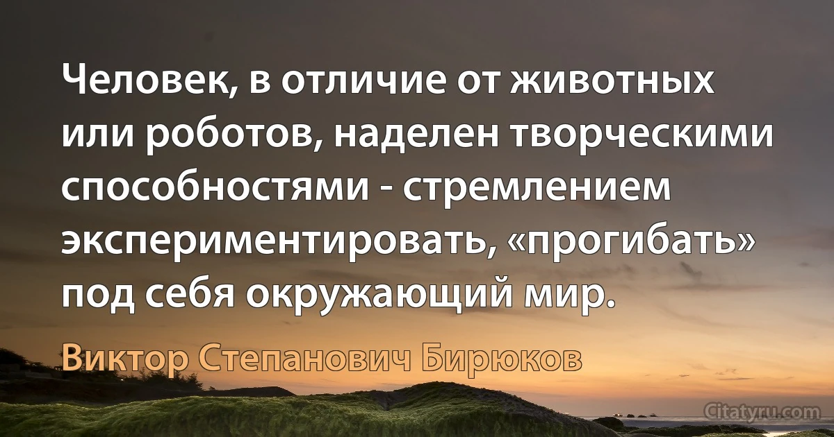 Человек, в отличие от животных или роботов, наделен творческими способностями - стремлением экспериментировать, «прогибать» под себя окружающий мир. (Виктор Степанович Бирюков)