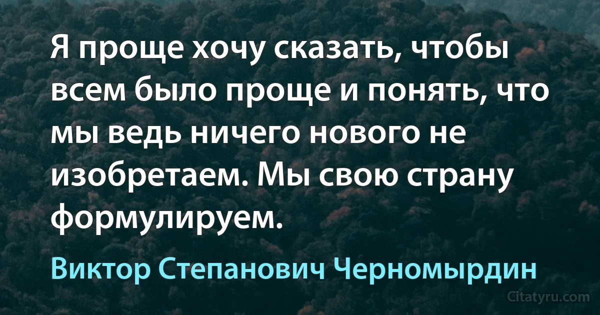 Я проще хочу сказать, чтобы всем было проще и понять, что мы ведь ничего нового не изобретаем. Мы свою страну формулируем. (Виктор Степанович Черномырдин)