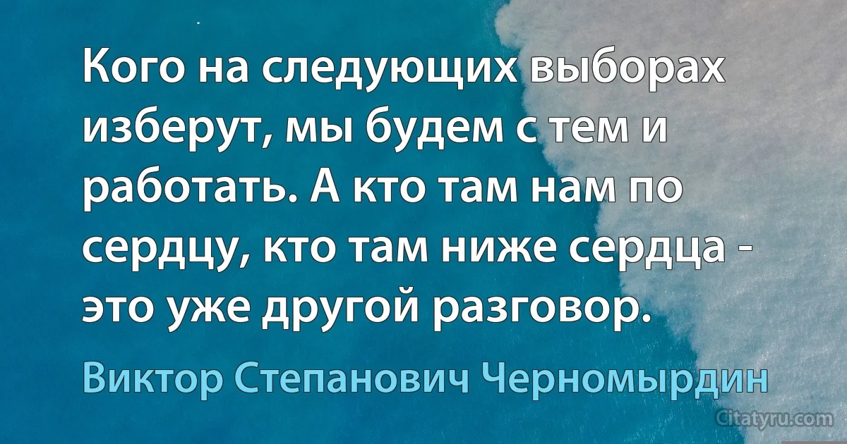 Кого на следующих выборах изберут, мы будем с тем и работать. А кто там нам по сердцу, кто там ниже сердца - это уже другой разговор. (Виктор Степанович Черномырдин)