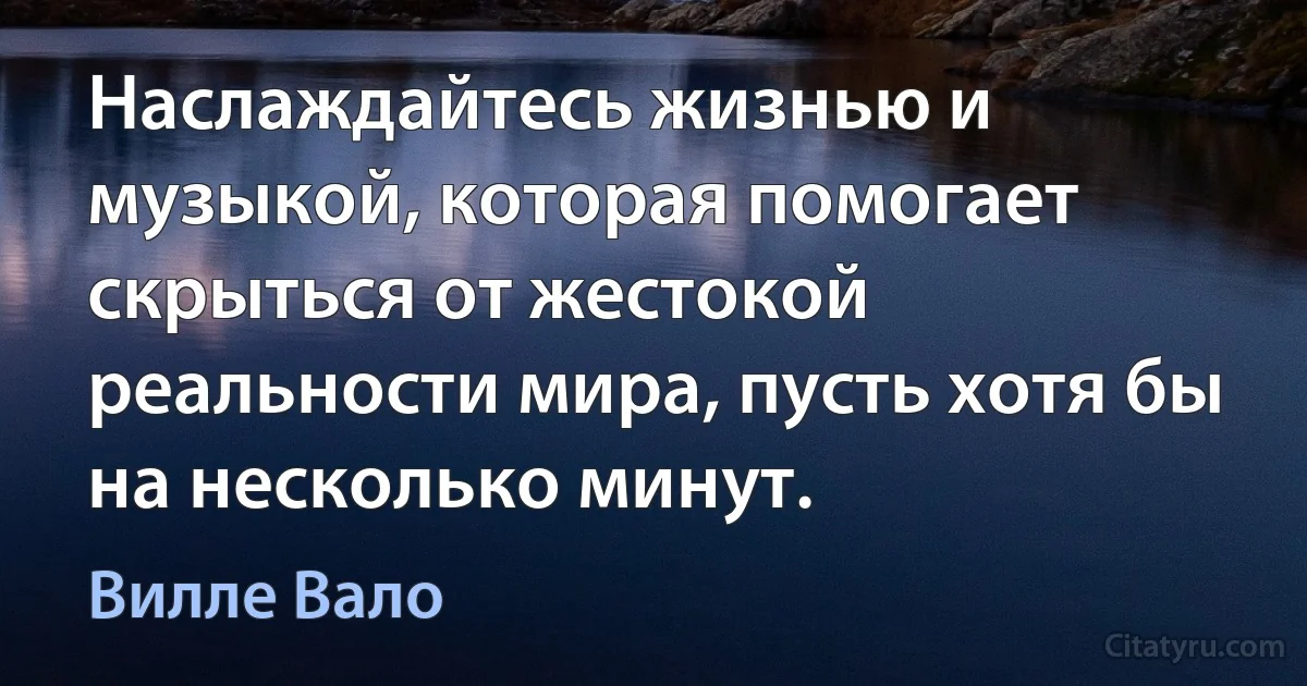 Наслаждайтесь жизнью и музыкой, которая помогает скрыться от жестокой реальности мира, пусть хотя бы на несколько минут. (Вилле Вало)