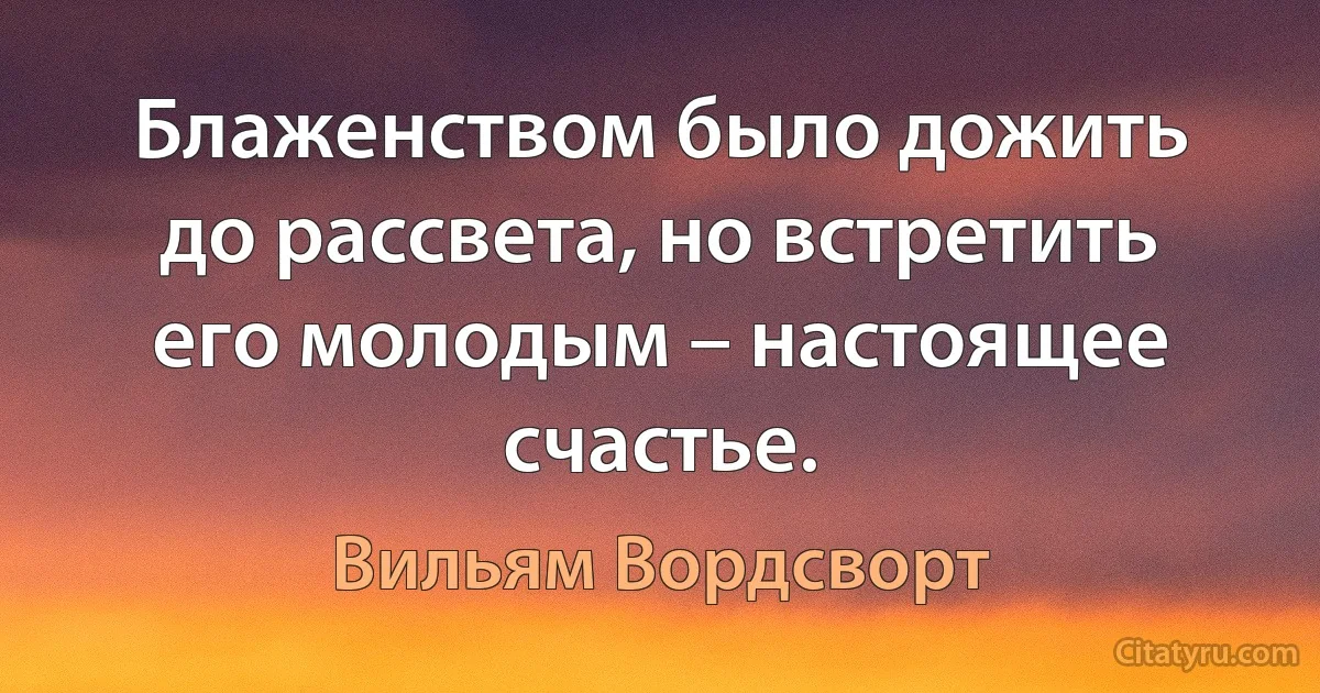 Блаженством было дожить до рассвета, но встретить его молодым – настоящее счастье. (Вильям Вордсворт)