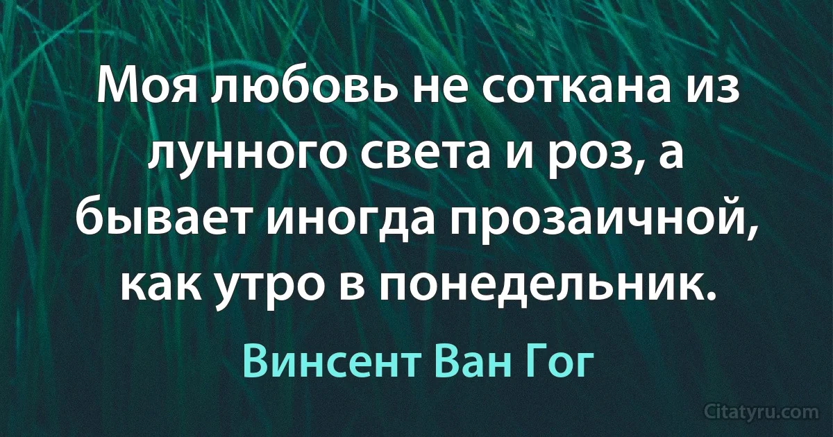 Моя любовь не соткана из лунного света и роз, а бывает иногда прозаичной, как утро в понедельник. (Винсент Ван Гог)