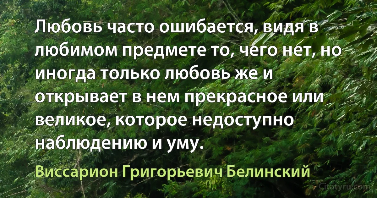 Любовь часто ошибается, видя в любимом предмете то, чего нет, но иногда только любовь же и открывает в нем прекрасное или великое, которое недоступно наблюдению и уму. (Виссарион Григорьевич Белинский)