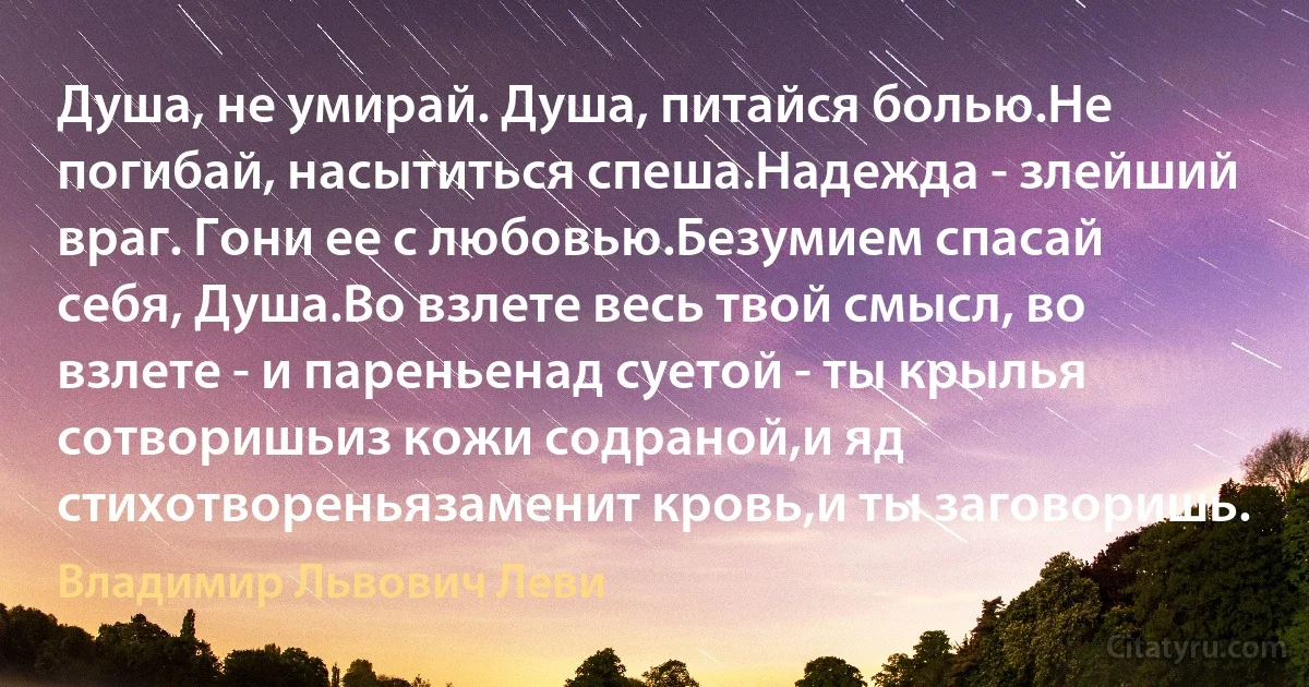 Душа, не умирай. Душа, питайся болью.Не погибай, насытиться спеша.Надежда - злейший враг. Гони ее с любовью.Безумием спасай себя, Душа.Во взлете весь твой смысл, во взлете - и пареньенад суетой - ты крылья сотворишьиз кожи содраной,и яд стихотвореньязаменит кровь,и ты заговоришь. (Владимир Львович Леви)