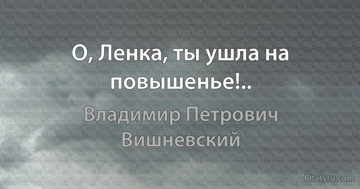 О, Ленка, ты ушла на повышенье!.. (Владимир Петрович Вишневский)