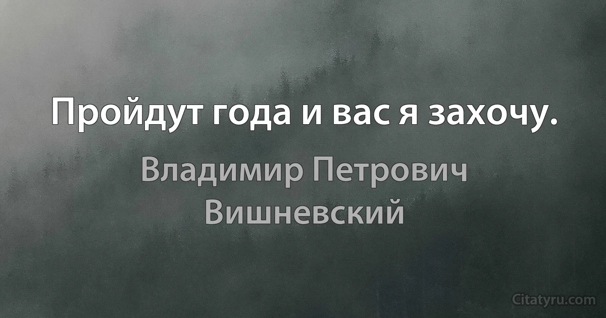 Пройдут года и вас я захочу. (Владимир Петрович Вишневский)