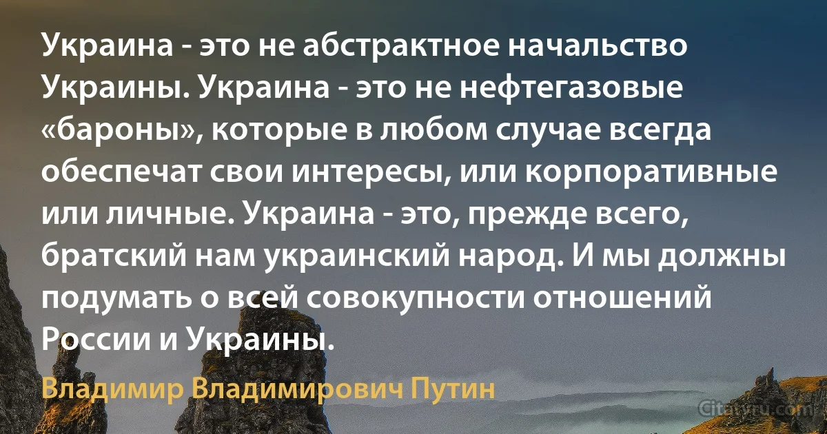 Украина - это не абстрактное начальство Украины. Украина - это не нефтегазовые «бароны», которые в любом случае всегда обеспечат свои интересы, или корпоративные или личные. Украина - это, прежде всего, братский нам украинский народ. И мы должны подумать о всей совокупности отношений России и Украины. (Владимир Владимирович Путин)