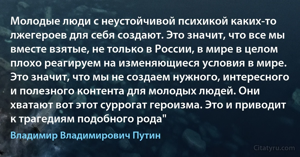 Молодые люди с неустойчивой психикой каких-то лжегероев для себя создают. Это значит, что все мы вместе взятые, не только в России, в мире в целом плохо реагируем на изменяющиеся условия в мире. Это значит, что мы не создаем нужного, интересного и полезного контента для молодых людей. Они хватают вот этот суррогат героизма. Это и приводит к трагедиям подобного рода" (Владимир Владимирович Путин)