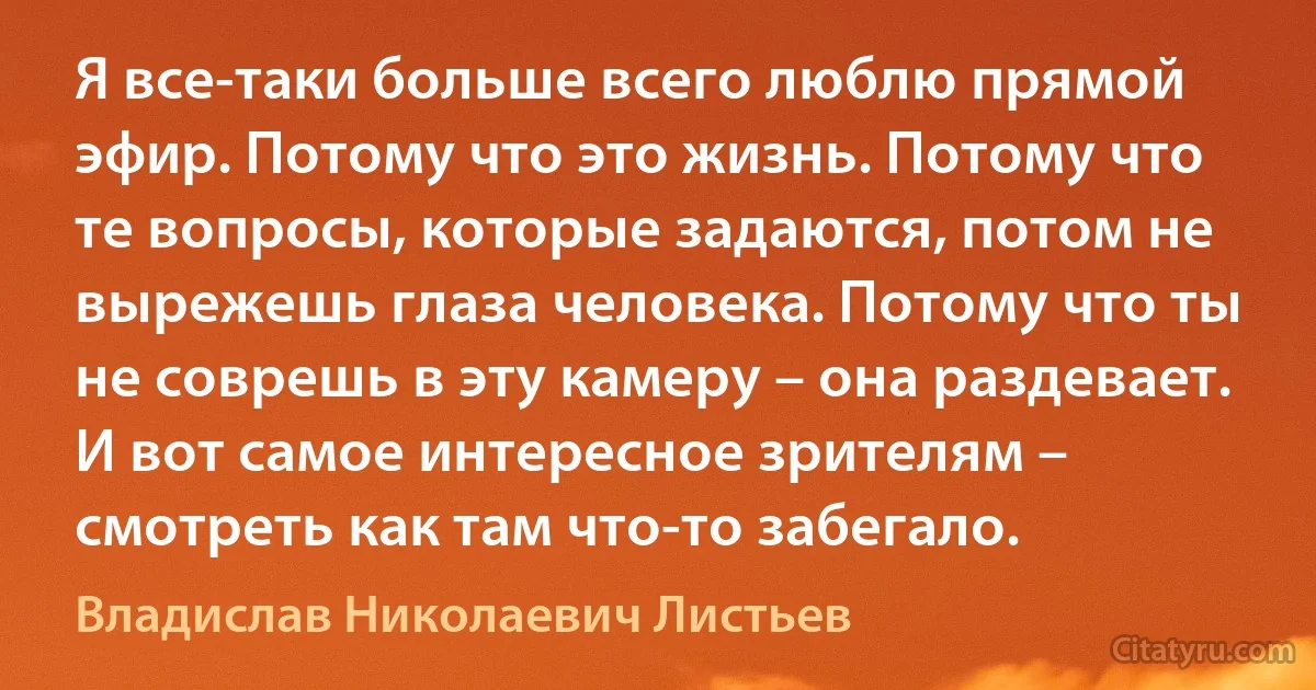 Я все-таки больше всего люблю прямой эфир. Потому что это жизнь. Потому что те вопросы, которые задаются, потом не вырежешь глаза человека. Потому что ты не соврешь в эту камеру – она раздевает. И вот самое интересное зрителям – смотреть как там что-то забегало. (Владислав Николаевич Листьев)