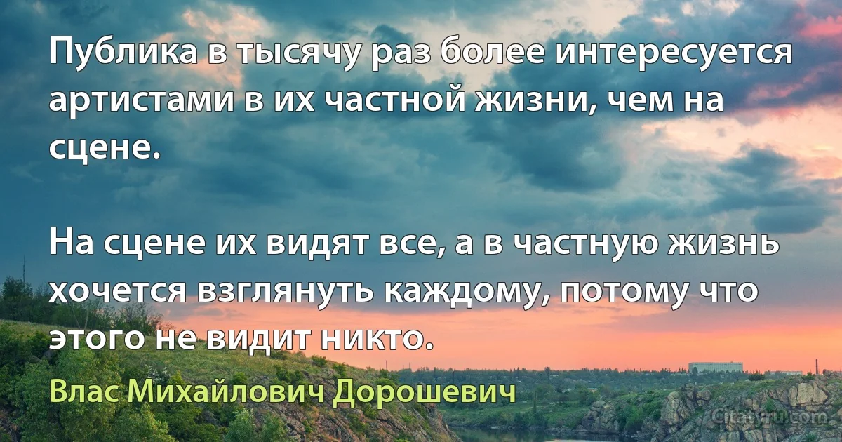 Публика в тысячу раз более интересуется артистами в их частной жизни, чем на сцене.

На сцене их видят все, а в частную жизнь хочется взглянуть каждому, потому что этого не видит никто. (Влас Михайлович Дорошевич)